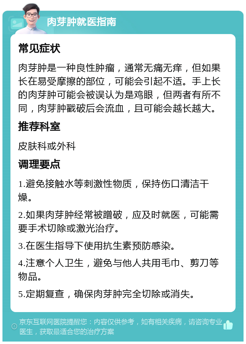 肉芽肿就医指南 常见症状 肉芽肿是一种良性肿瘤，通常无痛无痒，但如果长在易受摩擦的部位，可能会引起不适。手上长的肉芽肿可能会被误认为是鸡眼，但两者有所不同，肉芽肿戳破后会流血，且可能会越长越大。 推荐科室 皮肤科或外科 调理要点 1.避免接触水等刺激性物质，保持伤口清洁干燥。 2.如果肉芽肿经常被蹭破，应及时就医，可能需要手术切除或激光治疗。 3.在医生指导下使用抗生素预防感染。 4.注意个人卫生，避免与他人共用毛巾、剪刀等物品。 5.定期复查，确保肉芽肿完全切除或消失。