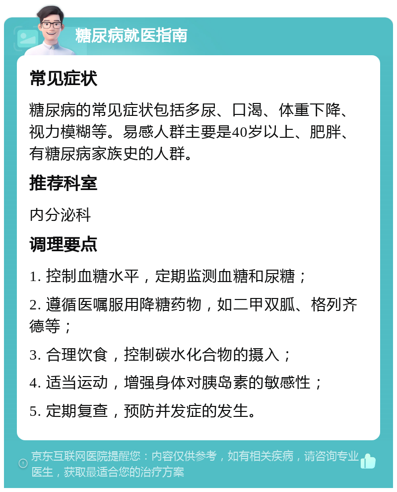 糖尿病就医指南 常见症状 糖尿病的常见症状包括多尿、口渴、体重下降、视力模糊等。易感人群主要是40岁以上、肥胖、有糖尿病家族史的人群。 推荐科室 内分泌科 调理要点 1. 控制血糖水平，定期监测血糖和尿糖； 2. 遵循医嘱服用降糖药物，如二甲双胍、格列齐德等； 3. 合理饮食，控制碳水化合物的摄入； 4. 适当运动，增强身体对胰岛素的敏感性； 5. 定期复查，预防并发症的发生。