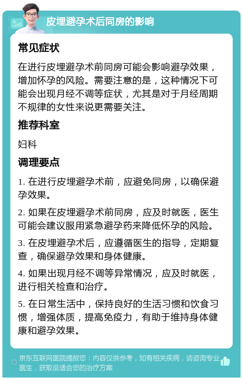 皮埋避孕术后同房的影响 常见症状 在进行皮埋避孕术前同房可能会影响避孕效果，增加怀孕的风险。需要注意的是，这种情况下可能会出现月经不调等症状，尤其是对于月经周期不规律的女性来说更需要关注。 推荐科室 妇科 调理要点 1. 在进行皮埋避孕术前，应避免同房，以确保避孕效果。 2. 如果在皮埋避孕术前同房，应及时就医，医生可能会建议服用紧急避孕药来降低怀孕的风险。 3. 在皮埋避孕术后，应遵循医生的指导，定期复查，确保避孕效果和身体健康。 4. 如果出现月经不调等异常情况，应及时就医，进行相关检查和治疗。 5. 在日常生活中，保持良好的生活习惯和饮食习惯，增强体质，提高免疫力，有助于维持身体健康和避孕效果。