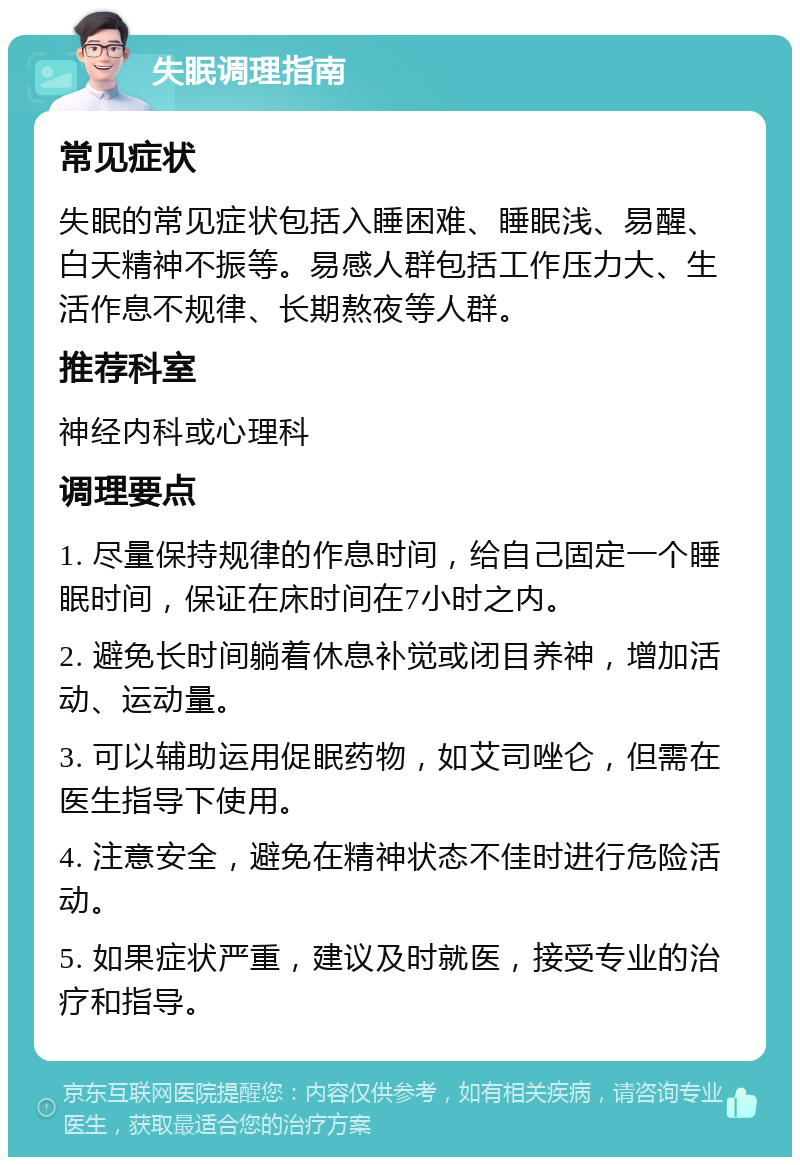 失眠调理指南 常见症状 失眠的常见症状包括入睡困难、睡眠浅、易醒、白天精神不振等。易感人群包括工作压力大、生活作息不规律、长期熬夜等人群。 推荐科室 神经内科或心理科 调理要点 1. 尽量保持规律的作息时间，给自己固定一个睡眠时间，保证在床时间在7小时之内。 2. 避免长时间躺着休息补觉或闭目养神，增加活动、运动量。 3. 可以辅助运用促眠药物，如艾司唑仑，但需在医生指导下使用。 4. 注意安全，避免在精神状态不佳时进行危险活动。 5. 如果症状严重，建议及时就医，接受专业的治疗和指导。