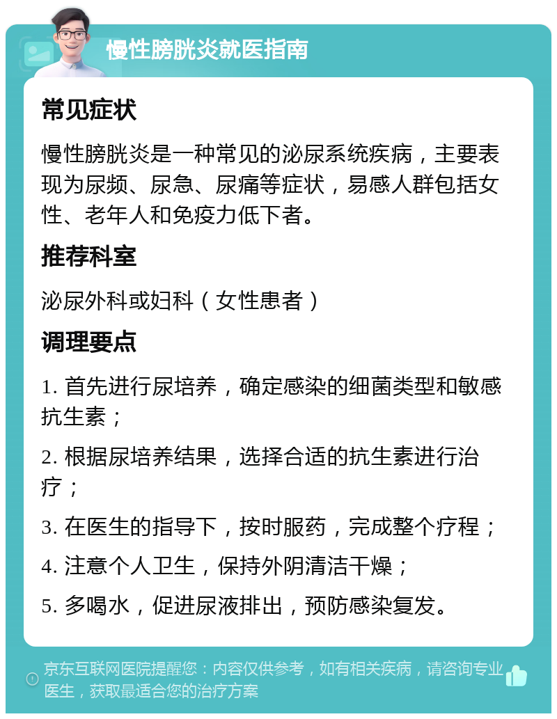 慢性膀胱炎就医指南 常见症状 慢性膀胱炎是一种常见的泌尿系统疾病，主要表现为尿频、尿急、尿痛等症状，易感人群包括女性、老年人和免疫力低下者。 推荐科室 泌尿外科或妇科（女性患者） 调理要点 1. 首先进行尿培养，确定感染的细菌类型和敏感抗生素； 2. 根据尿培养结果，选择合适的抗生素进行治疗； 3. 在医生的指导下，按时服药，完成整个疗程； 4. 注意个人卫生，保持外阴清洁干燥； 5. 多喝水，促进尿液排出，预防感染复发。