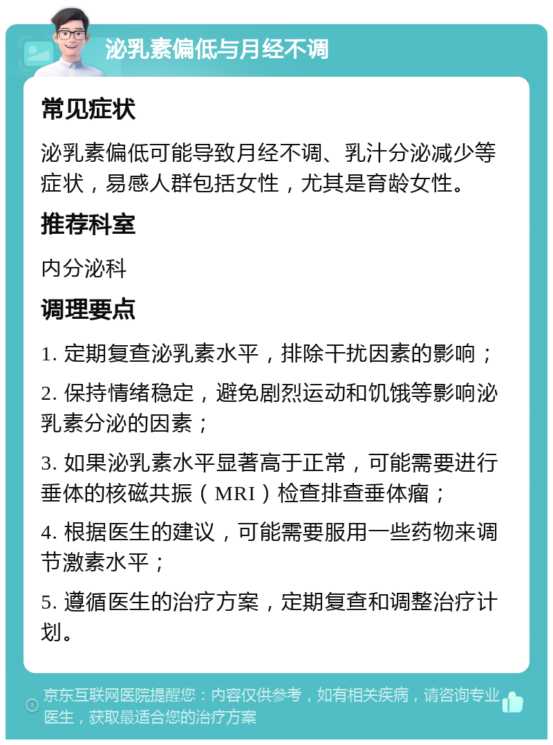 泌乳素偏低与月经不调 常见症状 泌乳素偏低可能导致月经不调、乳汁分泌减少等症状，易感人群包括女性，尤其是育龄女性。 推荐科室 内分泌科 调理要点 1. 定期复查泌乳素水平，排除干扰因素的影响； 2. 保持情绪稳定，避免剧烈运动和饥饿等影响泌乳素分泌的因素； 3. 如果泌乳素水平显著高于正常，可能需要进行垂体的核磁共振（MRI）检查排查垂体瘤； 4. 根据医生的建议，可能需要服用一些药物来调节激素水平； 5. 遵循医生的治疗方案，定期复查和调整治疗计划。