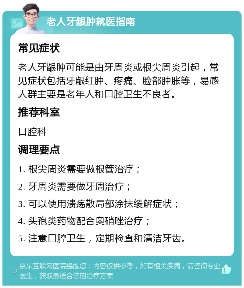 老人牙龈肿就医指南 常见症状 老人牙龈肿可能是由牙周炎或根尖周炎引起，常见症状包括牙龈红肿、疼痛、脸部肿胀等，易感人群主要是老年人和口腔卫生不良者。 推荐科室 口腔科 调理要点 1. 根尖周炎需要做根管治疗； 2. 牙周炎需要做牙周治疗； 3. 可以使用溃疡散局部涂抹缓解症状； 4. 头孢类药物配合奥硝唑治疗； 5. 注意口腔卫生，定期检查和清洁牙齿。