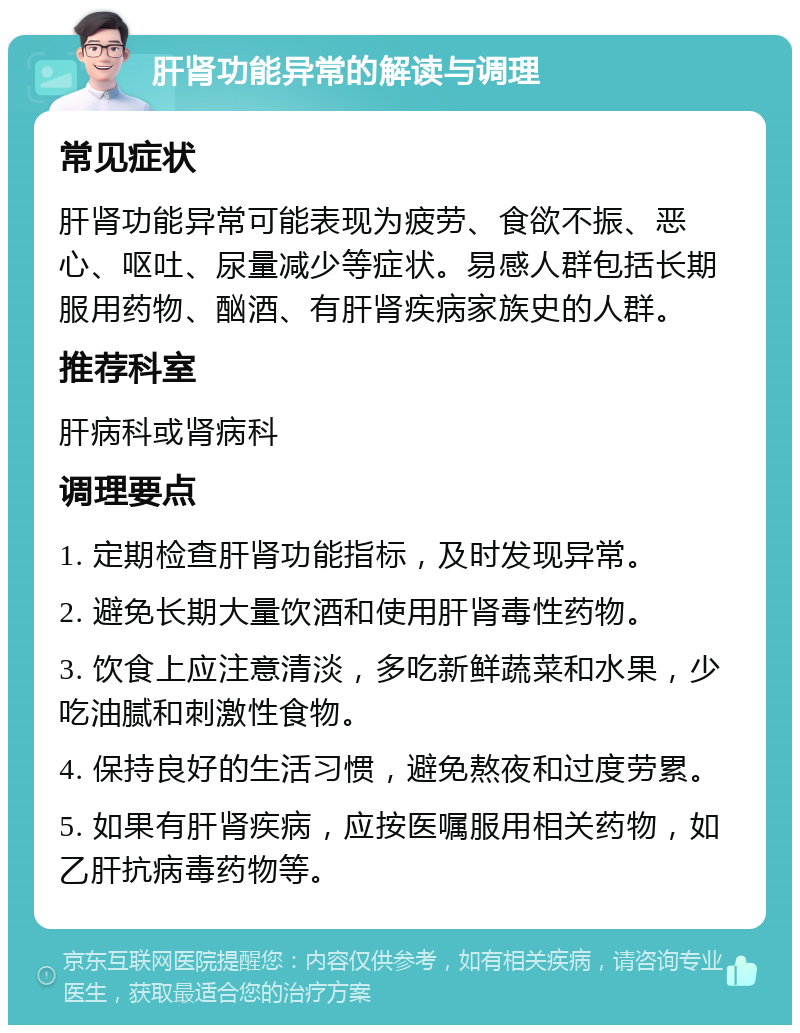 肝肾功能异常的解读与调理 常见症状 肝肾功能异常可能表现为疲劳、食欲不振、恶心、呕吐、尿量减少等症状。易感人群包括长期服用药物、酗酒、有肝肾疾病家族史的人群。 推荐科室 肝病科或肾病科 调理要点 1. 定期检查肝肾功能指标，及时发现异常。 2. 避免长期大量饮酒和使用肝肾毒性药物。 3. 饮食上应注意清淡，多吃新鲜蔬菜和水果，少吃油腻和刺激性食物。 4. 保持良好的生活习惯，避免熬夜和过度劳累。 5. 如果有肝肾疾病，应按医嘱服用相关药物，如乙肝抗病毒药物等。