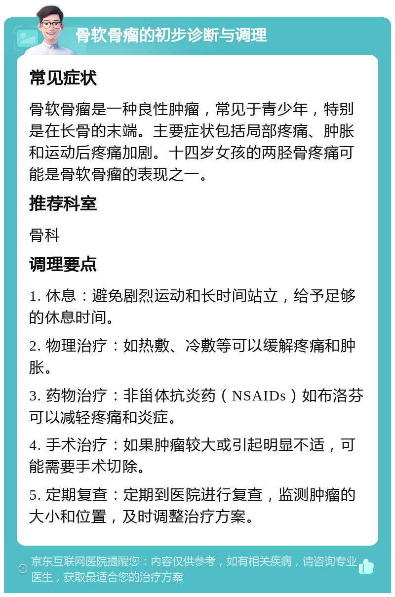 骨软骨瘤的初步诊断与调理 常见症状 骨软骨瘤是一种良性肿瘤，常见于青少年，特别是在长骨的末端。主要症状包括局部疼痛、肿胀和运动后疼痛加剧。十四岁女孩的两胫骨疼痛可能是骨软骨瘤的表现之一。 推荐科室 骨科 调理要点 1. 休息：避免剧烈运动和长时间站立，给予足够的休息时间。 2. 物理治疗：如热敷、冷敷等可以缓解疼痛和肿胀。 3. 药物治疗：非甾体抗炎药（NSAIDs）如布洛芬可以减轻疼痛和炎症。 4. 手术治疗：如果肿瘤较大或引起明显不适，可能需要手术切除。 5. 定期复查：定期到医院进行复查，监测肿瘤的大小和位置，及时调整治疗方案。