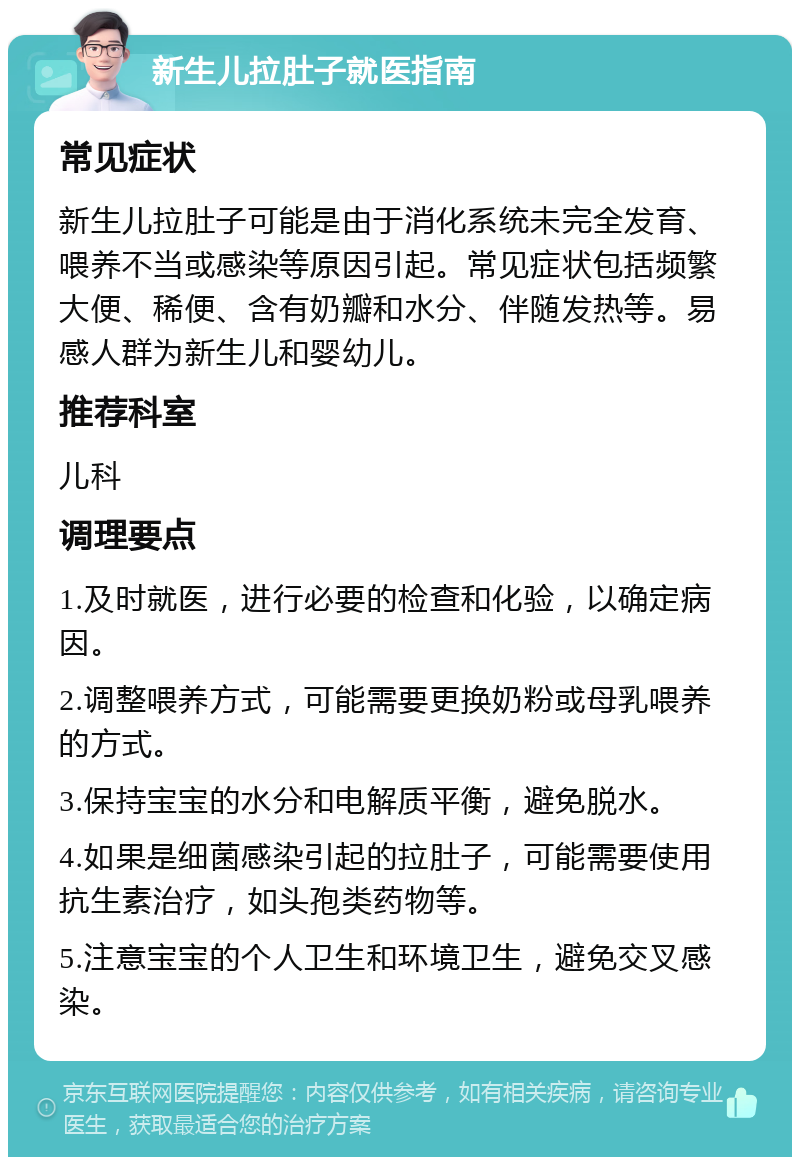 新生儿拉肚子就医指南 常见症状 新生儿拉肚子可能是由于消化系统未完全发育、喂养不当或感染等原因引起。常见症状包括频繁大便、稀便、含有奶瓣和水分、伴随发热等。易感人群为新生儿和婴幼儿。 推荐科室 儿科 调理要点 1.及时就医，进行必要的检查和化验，以确定病因。 2.调整喂养方式，可能需要更换奶粉或母乳喂养的方式。 3.保持宝宝的水分和电解质平衡，避免脱水。 4.如果是细菌感染引起的拉肚子，可能需要使用抗生素治疗，如头孢类药物等。 5.注意宝宝的个人卫生和环境卫生，避免交叉感染。