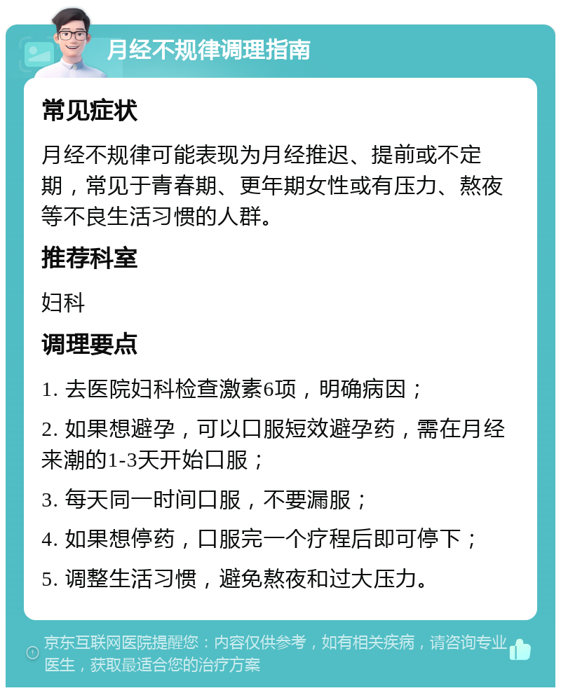 月经不规律调理指南 常见症状 月经不规律可能表现为月经推迟、提前或不定期，常见于青春期、更年期女性或有压力、熬夜等不良生活习惯的人群。 推荐科室 妇科 调理要点 1. 去医院妇科检查激素6项，明确病因； 2. 如果想避孕，可以口服短效避孕药，需在月经来潮的1-3天开始口服； 3. 每天同一时间口服，不要漏服； 4. 如果想停药，口服完一个疗程后即可停下； 5. 调整生活习惯，避免熬夜和过大压力。