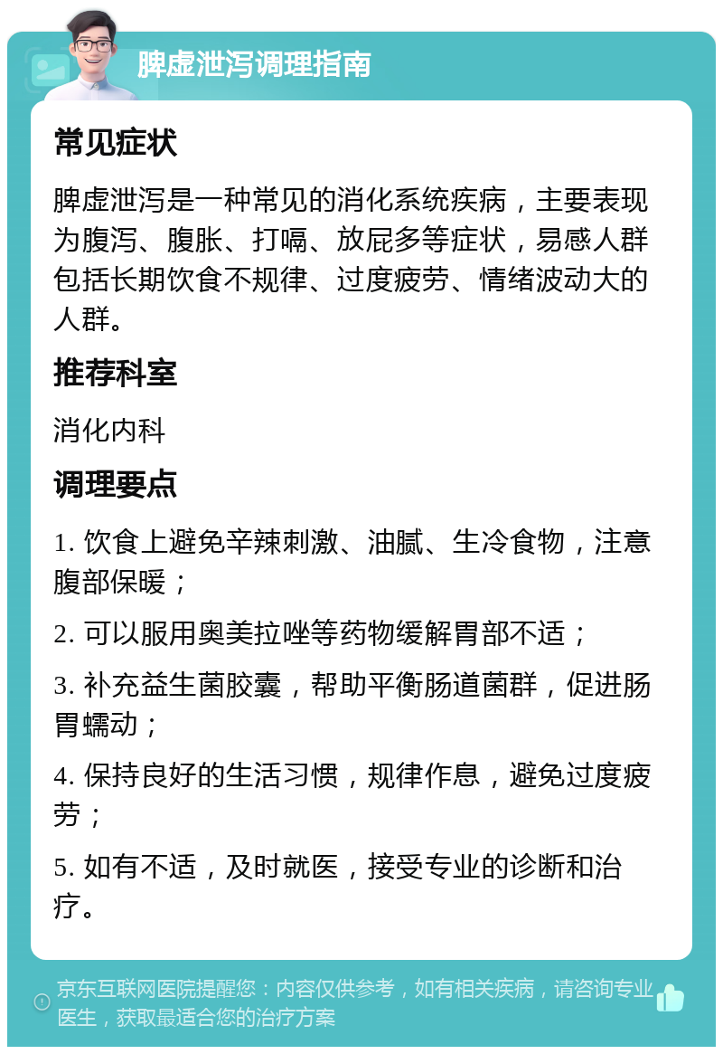 脾虚泄泻调理指南 常见症状 脾虚泄泻是一种常见的消化系统疾病，主要表现为腹泻、腹胀、打嗝、放屁多等症状，易感人群包括长期饮食不规律、过度疲劳、情绪波动大的人群。 推荐科室 消化内科 调理要点 1. 饮食上避免辛辣刺激、油腻、生冷食物，注意腹部保暖； 2. 可以服用奥美拉唑等药物缓解胃部不适； 3. 补充益生菌胶囊，帮助平衡肠道菌群，促进肠胃蠕动； 4. 保持良好的生活习惯，规律作息，避免过度疲劳； 5. 如有不适，及时就医，接受专业的诊断和治疗。