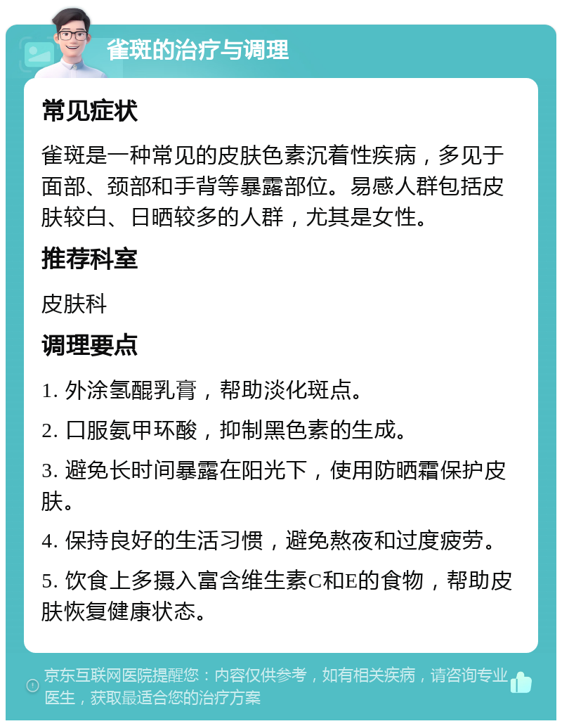 雀斑的治疗与调理 常见症状 雀斑是一种常见的皮肤色素沉着性疾病，多见于面部、颈部和手背等暴露部位。易感人群包括皮肤较白、日晒较多的人群，尤其是女性。 推荐科室 皮肤科 调理要点 1. 外涂氢醌乳膏，帮助淡化斑点。 2. 口服氨甲环酸，抑制黑色素的生成。 3. 避免长时间暴露在阳光下，使用防晒霜保护皮肤。 4. 保持良好的生活习惯，避免熬夜和过度疲劳。 5. 饮食上多摄入富含维生素C和E的食物，帮助皮肤恢复健康状态。