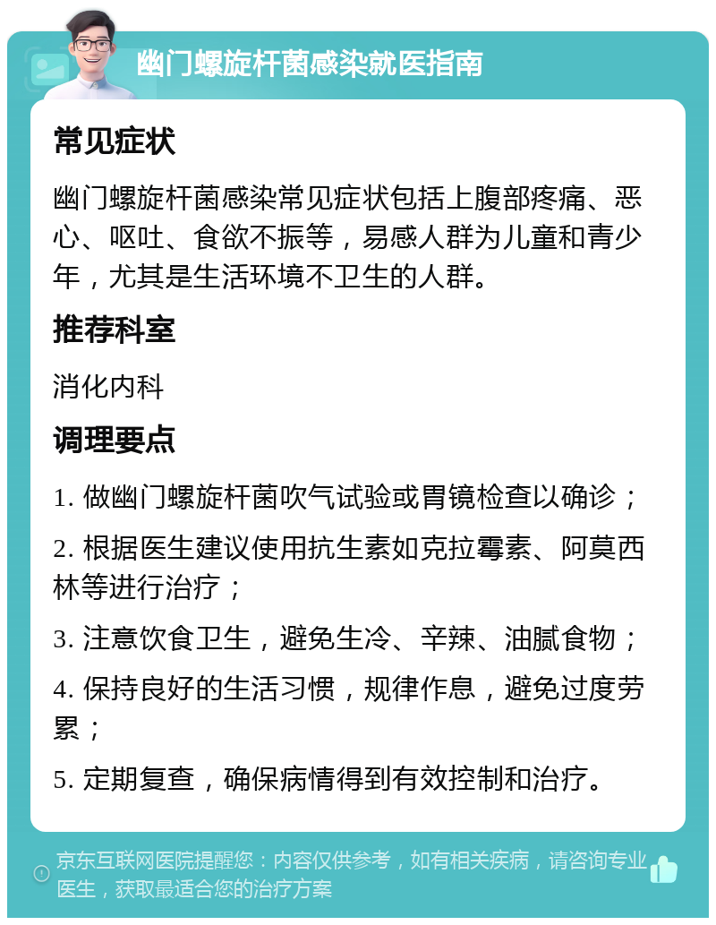 幽门螺旋杆菌感染就医指南 常见症状 幽门螺旋杆菌感染常见症状包括上腹部疼痛、恶心、呕吐、食欲不振等，易感人群为儿童和青少年，尤其是生活环境不卫生的人群。 推荐科室 消化内科 调理要点 1. 做幽门螺旋杆菌吹气试验或胃镜检查以确诊； 2. 根据医生建议使用抗生素如克拉霉素、阿莫西林等进行治疗； 3. 注意饮食卫生，避免生冷、辛辣、油腻食物； 4. 保持良好的生活习惯，规律作息，避免过度劳累； 5. 定期复查，确保病情得到有效控制和治疗。