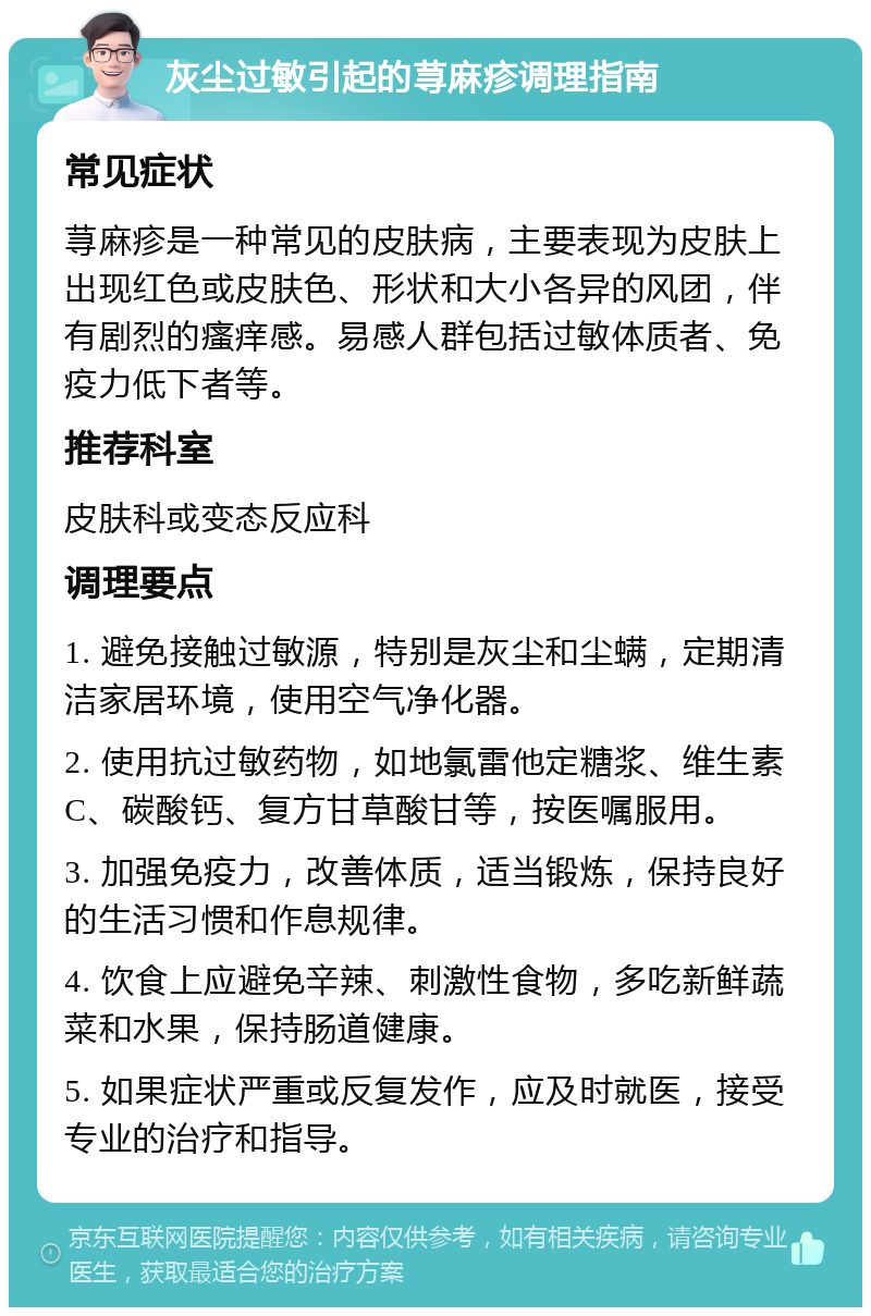 灰尘过敏引起的荨麻疹调理指南 常见症状 荨麻疹是一种常见的皮肤病，主要表现为皮肤上出现红色或皮肤色、形状和大小各异的风团，伴有剧烈的瘙痒感。易感人群包括过敏体质者、免疫力低下者等。 推荐科室 皮肤科或变态反应科 调理要点 1. 避免接触过敏源，特别是灰尘和尘螨，定期清洁家居环境，使用空气净化器。 2. 使用抗过敏药物，如地氯雷他定糖浆、维生素C、碳酸钙、复方甘草酸甘等，按医嘱服用。 3. 加强免疫力，改善体质，适当锻炼，保持良好的生活习惯和作息规律。 4. 饮食上应避免辛辣、刺激性食物，多吃新鲜蔬菜和水果，保持肠道健康。 5. 如果症状严重或反复发作，应及时就医，接受专业的治疗和指导。