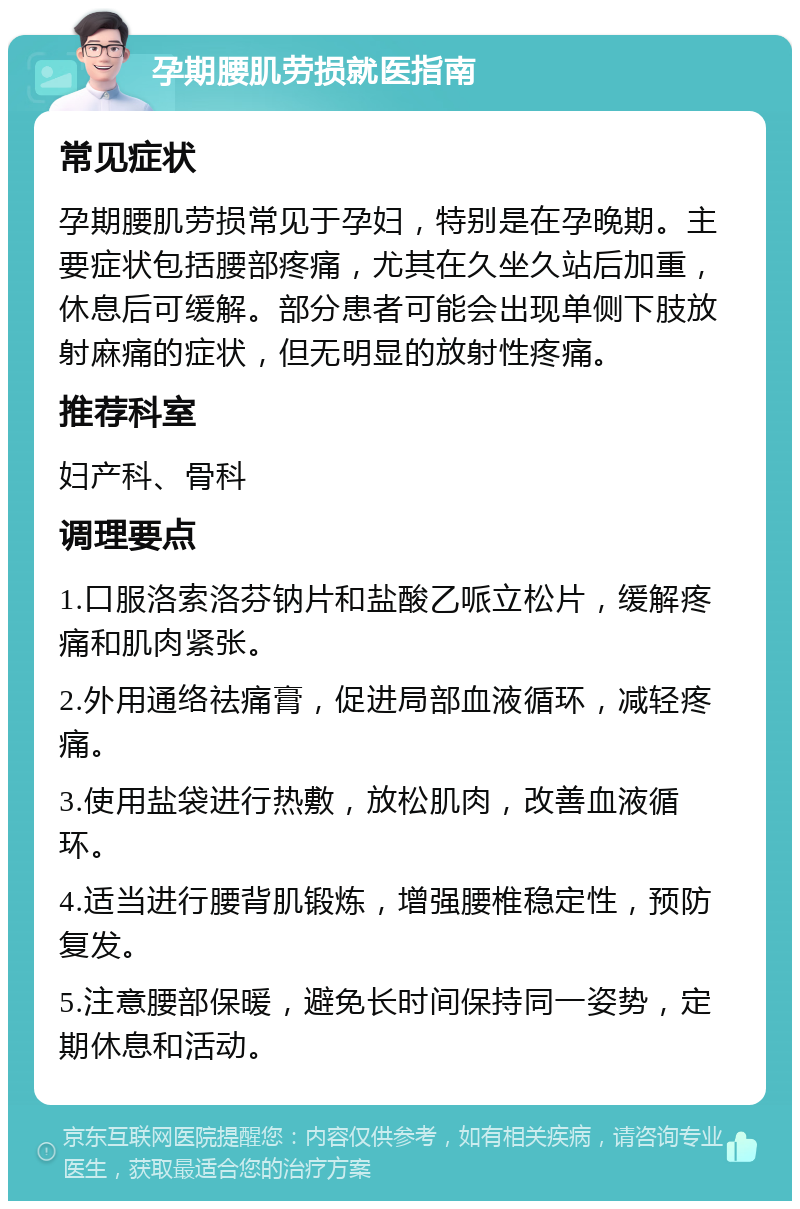 孕期腰肌劳损就医指南 常见症状 孕期腰肌劳损常见于孕妇，特别是在孕晚期。主要症状包括腰部疼痛，尤其在久坐久站后加重，休息后可缓解。部分患者可能会出现单侧下肢放射麻痛的症状，但无明显的放射性疼痛。 推荐科室 妇产科、骨科 调理要点 1.口服洛索洛芬钠片和盐酸乙哌立松片，缓解疼痛和肌肉紧张。 2.外用通络祛痛膏，促进局部血液循环，减轻疼痛。 3.使用盐袋进行热敷，放松肌肉，改善血液循环。 4.适当进行腰背肌锻炼，增强腰椎稳定性，预防复发。 5.注意腰部保暖，避免长时间保持同一姿势，定期休息和活动。