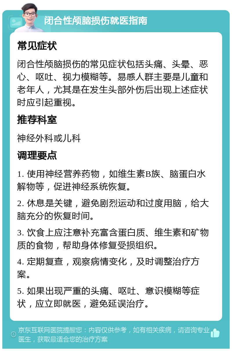 闭合性颅脑损伤就医指南 常见症状 闭合性颅脑损伤的常见症状包括头痛、头晕、恶心、呕吐、视力模糊等。易感人群主要是儿童和老年人，尤其是在发生头部外伤后出现上述症状时应引起重视。 推荐科室 神经外科或儿科 调理要点 1. 使用神经营养药物，如维生素B族、脑蛋白水解物等，促进神经系统恢复。 2. 休息是关键，避免剧烈运动和过度用脑，给大脑充分的恢复时间。 3. 饮食上应注意补充富含蛋白质、维生素和矿物质的食物，帮助身体修复受损组织。 4. 定期复查，观察病情变化，及时调整治疗方案。 5. 如果出现严重的头痛、呕吐、意识模糊等症状，应立即就医，避免延误治疗。