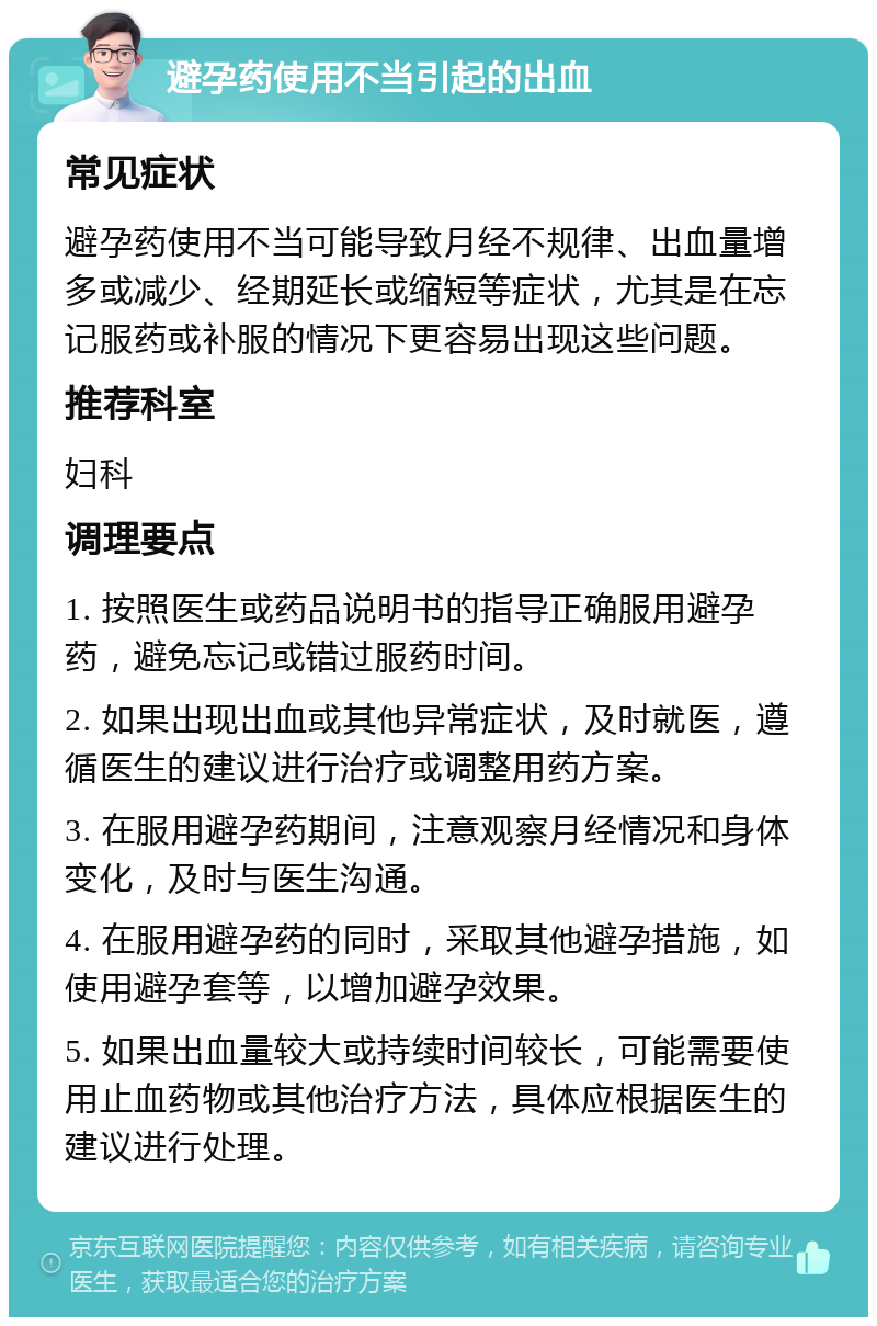 避孕药使用不当引起的出血 常见症状 避孕药使用不当可能导致月经不规律、出血量增多或减少、经期延长或缩短等症状，尤其是在忘记服药或补服的情况下更容易出现这些问题。 推荐科室 妇科 调理要点 1. 按照医生或药品说明书的指导正确服用避孕药，避免忘记或错过服药时间。 2. 如果出现出血或其他异常症状，及时就医，遵循医生的建议进行治疗或调整用药方案。 3. 在服用避孕药期间，注意观察月经情况和身体变化，及时与医生沟通。 4. 在服用避孕药的同时，采取其他避孕措施，如使用避孕套等，以增加避孕效果。 5. 如果出血量较大或持续时间较长，可能需要使用止血药物或其他治疗方法，具体应根据医生的建议进行处理。