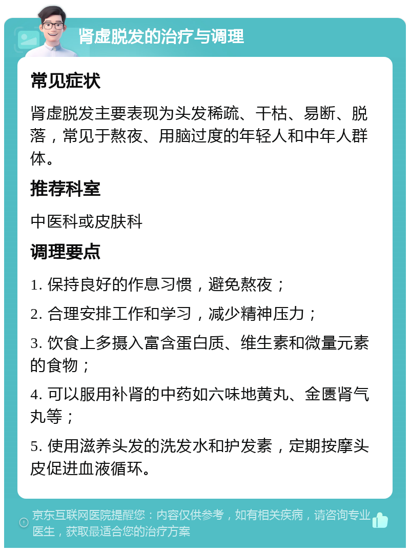 肾虚脱发的治疗与调理 常见症状 肾虚脱发主要表现为头发稀疏、干枯、易断、脱落，常见于熬夜、用脑过度的年轻人和中年人群体。 推荐科室 中医科或皮肤科 调理要点 1. 保持良好的作息习惯，避免熬夜； 2. 合理安排工作和学习，减少精神压力； 3. 饮食上多摄入富含蛋白质、维生素和微量元素的食物； 4. 可以服用补肾的中药如六味地黄丸、金匮肾气丸等； 5. 使用滋养头发的洗发水和护发素，定期按摩头皮促进血液循环。