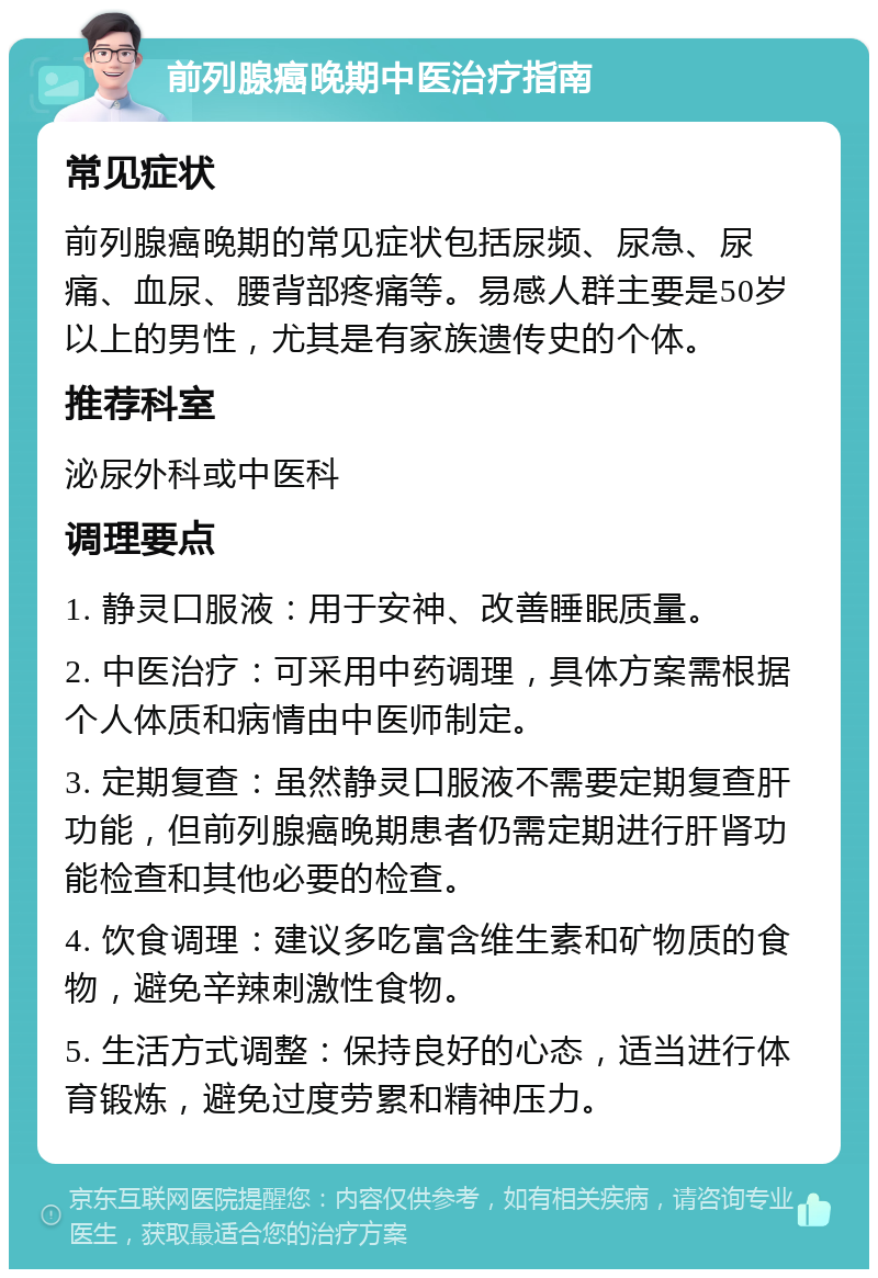 前列腺癌晚期中医治疗指南 常见症状 前列腺癌晚期的常见症状包括尿频、尿急、尿痛、血尿、腰背部疼痛等。易感人群主要是50岁以上的男性，尤其是有家族遗传史的个体。 推荐科室 泌尿外科或中医科 调理要点 1. 静灵口服液：用于安神、改善睡眠质量。 2. 中医治疗：可采用中药调理，具体方案需根据个人体质和病情由中医师制定。 3. 定期复查：虽然静灵口服液不需要定期复查肝功能，但前列腺癌晚期患者仍需定期进行肝肾功能检查和其他必要的检查。 4. 饮食调理：建议多吃富含维生素和矿物质的食物，避免辛辣刺激性食物。 5. 生活方式调整：保持良好的心态，适当进行体育锻炼，避免过度劳累和精神压力。