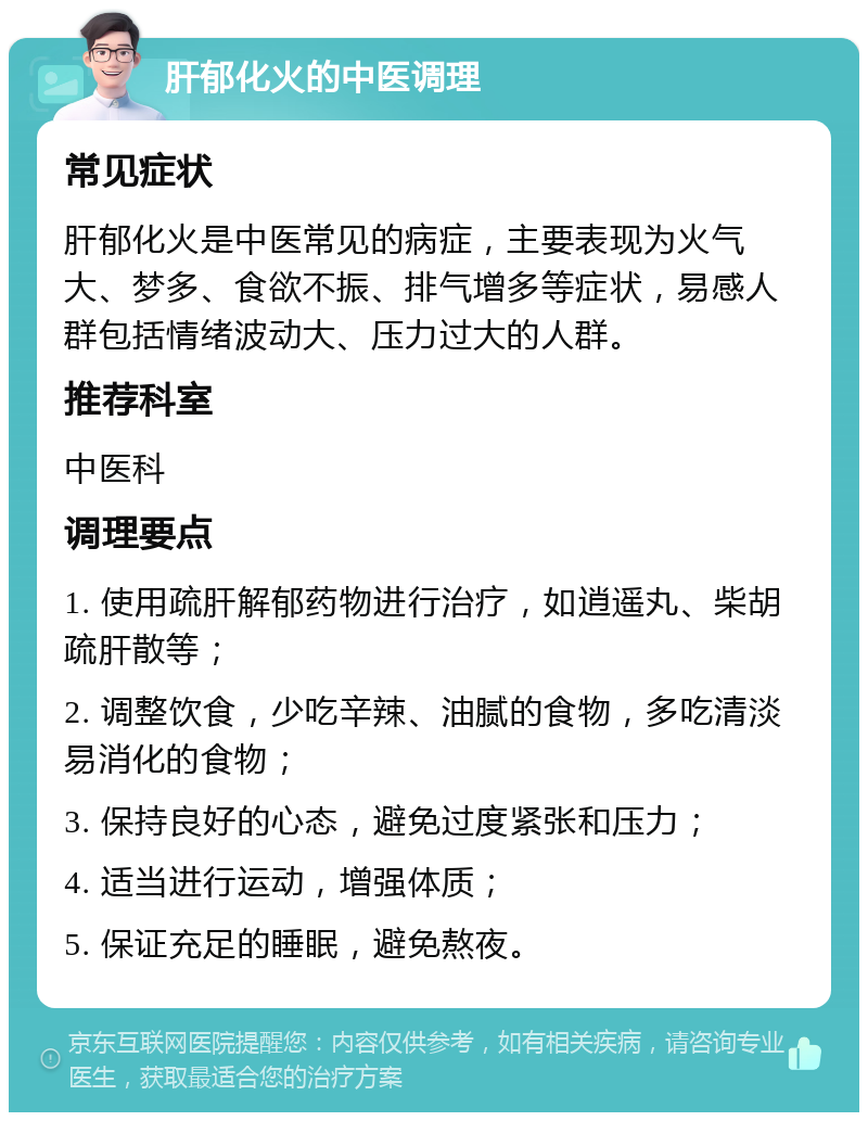 肝郁化火的中医调理 常见症状 肝郁化火是中医常见的病症，主要表现为火气大、梦多、食欲不振、排气增多等症状，易感人群包括情绪波动大、压力过大的人群。 推荐科室 中医科 调理要点 1. 使用疏肝解郁药物进行治疗，如逍遥丸、柴胡疏肝散等； 2. 调整饮食，少吃辛辣、油腻的食物，多吃清淡易消化的食物； 3. 保持良好的心态，避免过度紧张和压力； 4. 适当进行运动，增强体质； 5. 保证充足的睡眠，避免熬夜。