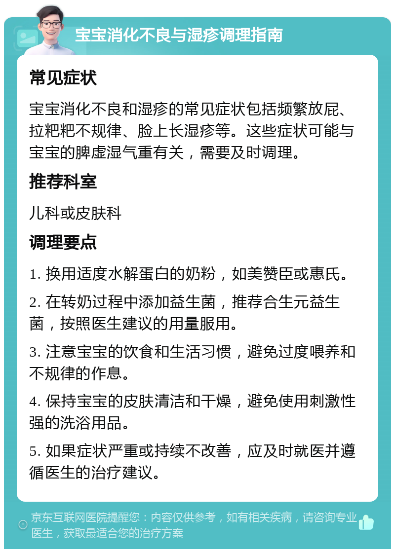 宝宝消化不良与湿疹调理指南 常见症状 宝宝消化不良和湿疹的常见症状包括频繁放屁、拉粑粑不规律、脸上长湿疹等。这些症状可能与宝宝的脾虚湿气重有关，需要及时调理。 推荐科室 儿科或皮肤科 调理要点 1. 换用适度水解蛋白的奶粉，如美赞臣或惠氏。 2. 在转奶过程中添加益生菌，推荐合生元益生菌，按照医生建议的用量服用。 3. 注意宝宝的饮食和生活习惯，避免过度喂养和不规律的作息。 4. 保持宝宝的皮肤清洁和干燥，避免使用刺激性强的洗浴用品。 5. 如果症状严重或持续不改善，应及时就医并遵循医生的治疗建议。