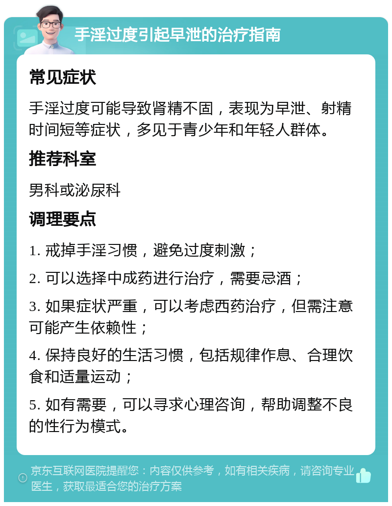 手淫过度引起早泄的治疗指南 常见症状 手淫过度可能导致肾精不固，表现为早泄、射精时间短等症状，多见于青少年和年轻人群体。 推荐科室 男科或泌尿科 调理要点 1. 戒掉手淫习惯，避免过度刺激； 2. 可以选择中成药进行治疗，需要忌酒； 3. 如果症状严重，可以考虑西药治疗，但需注意可能产生依赖性； 4. 保持良好的生活习惯，包括规律作息、合理饮食和适量运动； 5. 如有需要，可以寻求心理咨询，帮助调整不良的性行为模式。