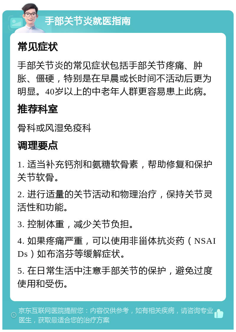 手部关节炎就医指南 常见症状 手部关节炎的常见症状包括手部关节疼痛、肿胀、僵硬，特别是在早晨或长时间不活动后更为明显。40岁以上的中老年人群更容易患上此病。 推荐科室 骨科或风湿免疫科 调理要点 1. 适当补充钙剂和氨糖软骨素，帮助修复和保护关节软骨。 2. 进行适量的关节活动和物理治疗，保持关节灵活性和功能。 3. 控制体重，减少关节负担。 4. 如果疼痛严重，可以使用非甾体抗炎药（NSAIDs）如布洛芬等缓解症状。 5. 在日常生活中注意手部关节的保护，避免过度使用和受伤。