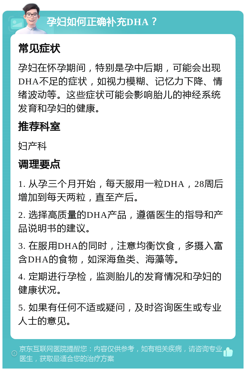 孕妇如何正确补充DHA？ 常见症状 孕妇在怀孕期间，特别是孕中后期，可能会出现DHA不足的症状，如视力模糊、记忆力下降、情绪波动等。这些症状可能会影响胎儿的神经系统发育和孕妇的健康。 推荐科室 妇产科 调理要点 1. 从孕三个月开始，每天服用一粒DHA，28周后增加到每天两粒，直至产后。 2. 选择高质量的DHA产品，遵循医生的指导和产品说明书的建议。 3. 在服用DHA的同时，注意均衡饮食，多摄入富含DHA的食物，如深海鱼类、海藻等。 4. 定期进行孕检，监测胎儿的发育情况和孕妇的健康状况。 5. 如果有任何不适或疑问，及时咨询医生或专业人士的意见。