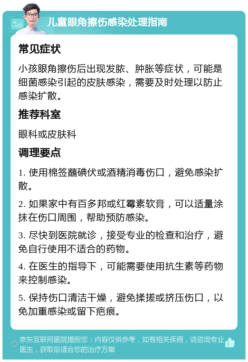 儿童眼角擦伤感染处理指南 常见症状 小孩眼角擦伤后出现发脓、肿胀等症状，可能是细菌感染引起的皮肤感染，需要及时处理以防止感染扩散。 推荐科室 眼科或皮肤科 调理要点 1. 使用棉签蘸碘伏或酒精消毒伤口，避免感染扩散。 2. 如果家中有百多邦或红霉素软膏，可以适量涂抹在伤口周围，帮助预防感染。 3. 尽快到医院就诊，接受专业的检查和治疗，避免自行使用不适合的药物。 4. 在医生的指导下，可能需要使用抗生素等药物来控制感染。 5. 保持伤口清洁干燥，避免揉搓或挤压伤口，以免加重感染或留下疤痕。