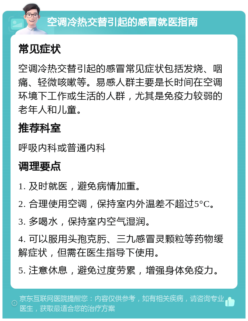 空调冷热交替引起的感冒就医指南 常见症状 空调冷热交替引起的感冒常见症状包括发烧、咽痛、轻微咳嗽等。易感人群主要是长时间在空调环境下工作或生活的人群，尤其是免疫力较弱的老年人和儿童。 推荐科室 呼吸内科或普通内科 调理要点 1. 及时就医，避免病情加重。 2. 合理使用空调，保持室内外温差不超过5°C。 3. 多喝水，保持室内空气湿润。 4. 可以服用头孢克肟、三九感冒灵颗粒等药物缓解症状，但需在医生指导下使用。 5. 注意休息，避免过度劳累，增强身体免疫力。