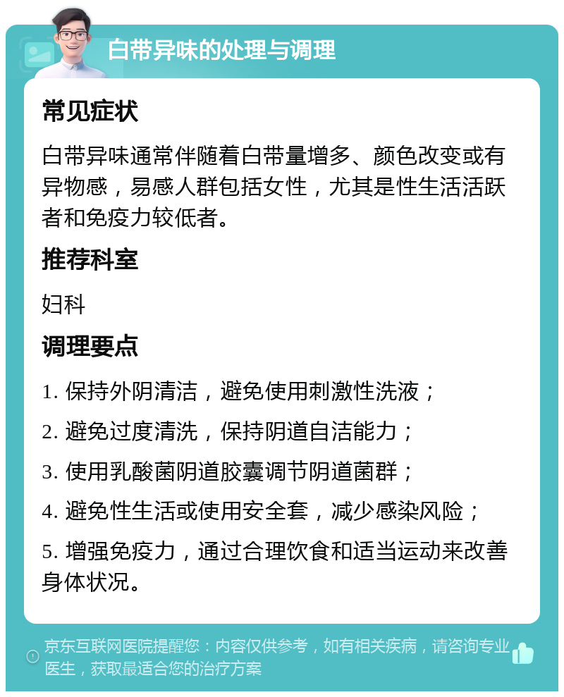 白带异味的处理与调理 常见症状 白带异味通常伴随着白带量增多、颜色改变或有异物感，易感人群包括女性，尤其是性生活活跃者和免疫力较低者。 推荐科室 妇科 调理要点 1. 保持外阴清洁，避免使用刺激性洗液； 2. 避免过度清洗，保持阴道自洁能力； 3. 使用乳酸菌阴道胶囊调节阴道菌群； 4. 避免性生活或使用安全套，减少感染风险； 5. 增强免疫力，通过合理饮食和适当运动来改善身体状况。