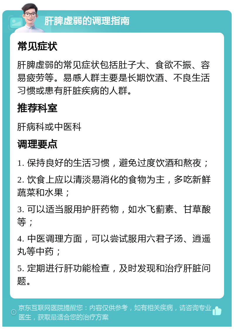 肝脾虚弱的调理指南 常见症状 肝脾虚弱的常见症状包括肚子大、食欲不振、容易疲劳等。易感人群主要是长期饮酒、不良生活习惯或患有肝脏疾病的人群。 推荐科室 肝病科或中医科 调理要点 1. 保持良好的生活习惯，避免过度饮酒和熬夜； 2. 饮食上应以清淡易消化的食物为主，多吃新鲜蔬菜和水果； 3. 可以适当服用护肝药物，如水飞蓟素、甘草酸等； 4. 中医调理方面，可以尝试服用六君子汤、逍遥丸等中药； 5. 定期进行肝功能检查，及时发现和治疗肝脏问题。