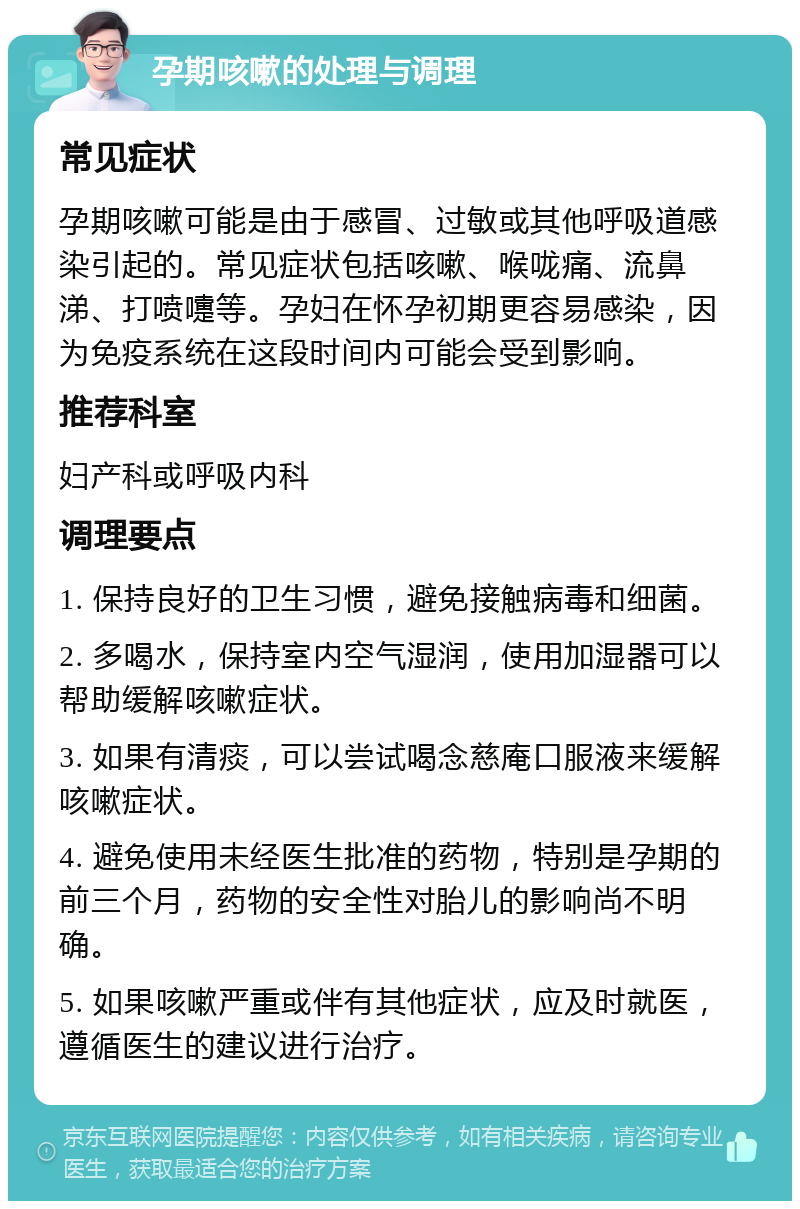 孕期咳嗽的处理与调理 常见症状 孕期咳嗽可能是由于感冒、过敏或其他呼吸道感染引起的。常见症状包括咳嗽、喉咙痛、流鼻涕、打喷嚏等。孕妇在怀孕初期更容易感染，因为免疫系统在这段时间内可能会受到影响。 推荐科室 妇产科或呼吸内科 调理要点 1. 保持良好的卫生习惯，避免接触病毒和细菌。 2. 多喝水，保持室内空气湿润，使用加湿器可以帮助缓解咳嗽症状。 3. 如果有清痰，可以尝试喝念慈庵口服液来缓解咳嗽症状。 4. 避免使用未经医生批准的药物，特别是孕期的前三个月，药物的安全性对胎儿的影响尚不明确。 5. 如果咳嗽严重或伴有其他症状，应及时就医，遵循医生的建议进行治疗。