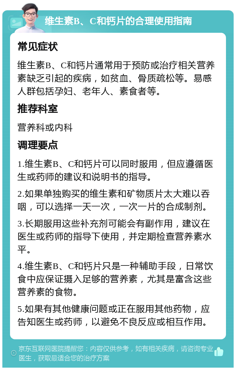 维生素B、C和钙片的合理使用指南 常见症状 维生素B、C和钙片通常用于预防或治疗相关营养素缺乏引起的疾病，如贫血、骨质疏松等。易感人群包括孕妇、老年人、素食者等。 推荐科室 营养科或内科 调理要点 1.维生素B、C和钙片可以同时服用，但应遵循医生或药师的建议和说明书的指导。 2.如果单独购买的维生素和矿物质片太大难以吞咽，可以选择一天一次，一次一片的合成制剂。 3.长期服用这些补充剂可能会有副作用，建议在医生或药师的指导下使用，并定期检查营养素水平。 4.维生素B、C和钙片只是一种辅助手段，日常饮食中应保证摄入足够的营养素，尤其是富含这些营养素的食物。 5.如果有其他健康问题或正在服用其他药物，应告知医生或药师，以避免不良反应或相互作用。