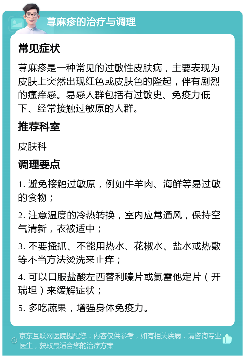 荨麻疹的治疗与调理 常见症状 荨麻疹是一种常见的过敏性皮肤病，主要表现为皮肤上突然出现红色或皮肤色的隆起，伴有剧烈的瘙痒感。易感人群包括有过敏史、免疫力低下、经常接触过敏原的人群。 推荐科室 皮肤科 调理要点 1. 避免接触过敏原，例如牛羊肉、海鲜等易过敏的食物； 2. 注意温度的冷热转换，室内应常通风，保持空气清新，衣被适中； 3. 不要搔抓、不能用热水、花椒水、盐水或热敷等不当方法烫洗来止痒； 4. 可以口服盐酸左西替利嗪片或氯雷他定片（开瑞坦）来缓解症状； 5. 多吃蔬果，增强身体免疫力。