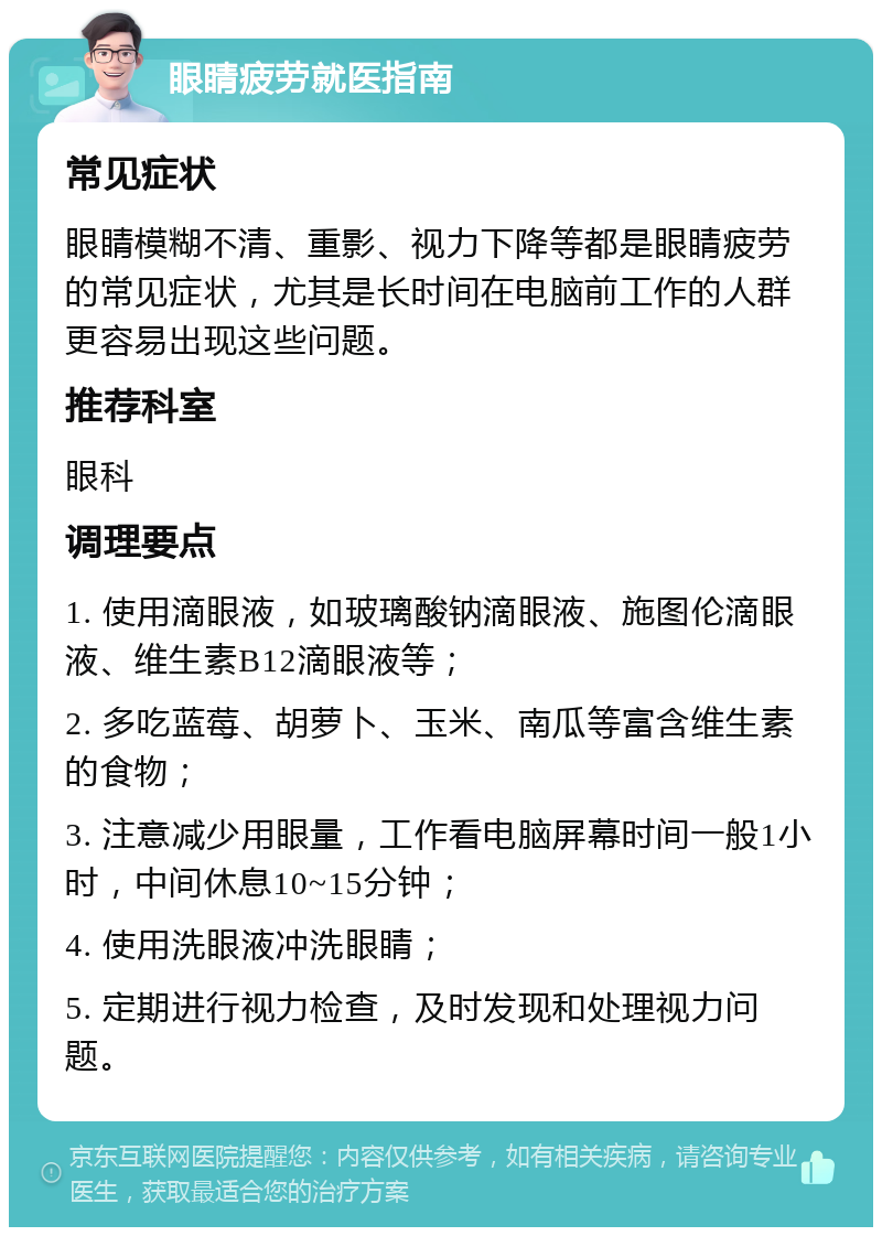 眼睛疲劳就医指南 常见症状 眼睛模糊不清、重影、视力下降等都是眼睛疲劳的常见症状，尤其是长时间在电脑前工作的人群更容易出现这些问题。 推荐科室 眼科 调理要点 1. 使用滴眼液，如玻璃酸钠滴眼液、施图伦滴眼液、维生素B12滴眼液等； 2. 多吃蓝莓、胡萝卜、玉米、南瓜等富含维生素的食物； 3. 注意减少用眼量，工作看电脑屏幕时间一般1小时，中间休息10~15分钟； 4. 使用洗眼液冲洗眼睛； 5. 定期进行视力检查，及时发现和处理视力问题。