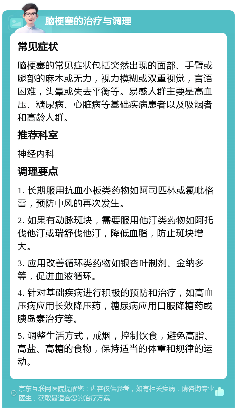 脑梗塞的治疗与调理 常见症状 脑梗塞的常见症状包括突然出现的面部、手臂或腿部的麻木或无力，视力模糊或双重视觉，言语困难，头晕或失去平衡等。易感人群主要是高血压、糖尿病、心脏病等基础疾病患者以及吸烟者和高龄人群。 推荐科室 神经内科 调理要点 1. 长期服用抗血小板类药物如阿司匹林或氯吡格雷，预防中风的再次发生。 2. 如果有动脉斑块，需要服用他汀类药物如阿托伐他汀或瑞舒伐他汀，降低血脂，防止斑块增大。 3. 应用改善循环类药物如银杏叶制剂、金纳多等，促进血液循环。 4. 针对基础疾病进行积极的预防和治疗，如高血压病应用长效降压药，糖尿病应用口服降糖药或胰岛素治疗等。 5. 调整生活方式，戒烟，控制饮食，避免高脂、高盐、高糖的食物，保持适当的体重和规律的运动。