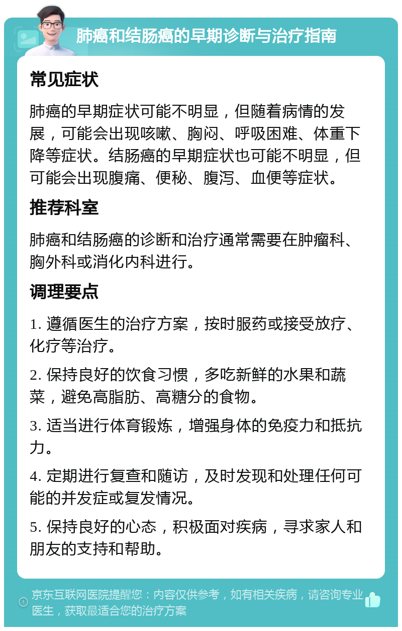 肺癌和结肠癌的早期诊断与治疗指南 常见症状 肺癌的早期症状可能不明显，但随着病情的发展，可能会出现咳嗽、胸闷、呼吸困难、体重下降等症状。结肠癌的早期症状也可能不明显，但可能会出现腹痛、便秘、腹泻、血便等症状。 推荐科室 肺癌和结肠癌的诊断和治疗通常需要在肿瘤科、胸外科或消化内科进行。 调理要点 1. 遵循医生的治疗方案，按时服药或接受放疗、化疗等治疗。 2. 保持良好的饮食习惯，多吃新鲜的水果和蔬菜，避免高脂肪、高糖分的食物。 3. 适当进行体育锻炼，增强身体的免疫力和抵抗力。 4. 定期进行复查和随访，及时发现和处理任何可能的并发症或复发情况。 5. 保持良好的心态，积极面对疾病，寻求家人和朋友的支持和帮助。