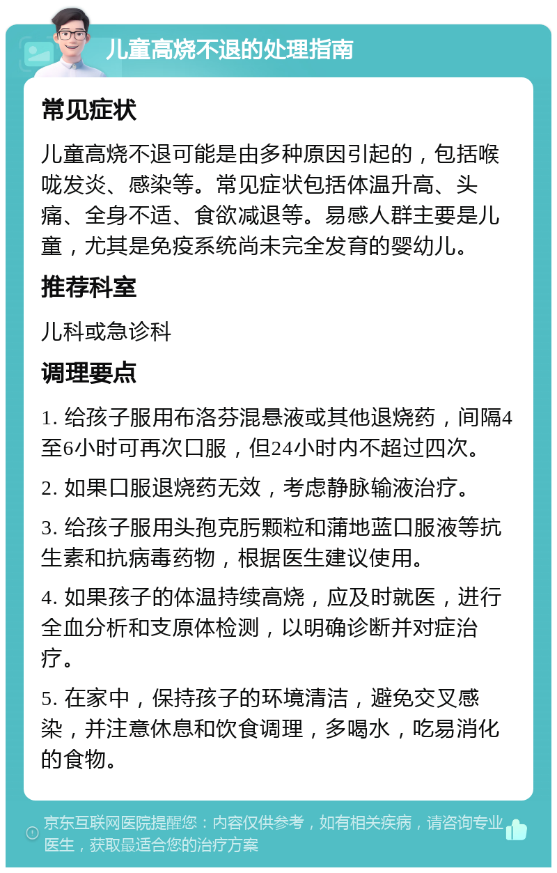 儿童高烧不退的处理指南 常见症状 儿童高烧不退可能是由多种原因引起的，包括喉咙发炎、感染等。常见症状包括体温升高、头痛、全身不适、食欲减退等。易感人群主要是儿童，尤其是免疫系统尚未完全发育的婴幼儿。 推荐科室 儿科或急诊科 调理要点 1. 给孩子服用布洛芬混悬液或其他退烧药，间隔4至6小时可再次口服，但24小时内不超过四次。 2. 如果口服退烧药无效，考虑静脉输液治疗。 3. 给孩子服用头孢克肟颗粒和蒲地蓝口服液等抗生素和抗病毒药物，根据医生建议使用。 4. 如果孩子的体温持续高烧，应及时就医，进行全血分析和支原体检测，以明确诊断并对症治疗。 5. 在家中，保持孩子的环境清洁，避免交叉感染，并注意休息和饮食调理，多喝水，吃易消化的食物。