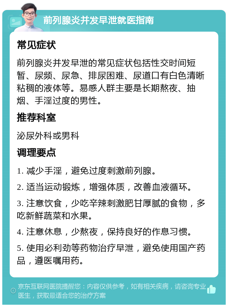 前列腺炎并发早泄就医指南 常见症状 前列腺炎并发早泄的常见症状包括性交时间短暂、尿频、尿急、排尿困难、尿道口有白色清晰粘稠的液体等。易感人群主要是长期熬夜、抽烟、手淫过度的男性。 推荐科室 泌尿外科或男科 调理要点 1. 减少手淫，避免过度刺激前列腺。 2. 适当运动锻炼，增强体质，改善血液循环。 3. 注意饮食，少吃辛辣刺激肥甘厚腻的食物，多吃新鲜蔬菜和水果。 4. 注意休息，少熬夜，保持良好的作息习惯。 5. 使用必利劲等药物治疗早泄，避免使用国产药品，遵医嘱用药。