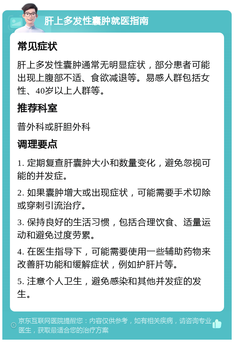 肝上多发性囊肿就医指南 常见症状 肝上多发性囊肿通常无明显症状，部分患者可能出现上腹部不适、食欲减退等。易感人群包括女性、40岁以上人群等。 推荐科室 普外科或肝胆外科 调理要点 1. 定期复查肝囊肿大小和数量变化，避免忽视可能的并发症。 2. 如果囊肿增大或出现症状，可能需要手术切除或穿刺引流治疗。 3. 保持良好的生活习惯，包括合理饮食、适量运动和避免过度劳累。 4. 在医生指导下，可能需要使用一些辅助药物来改善肝功能和缓解症状，例如护肝片等。 5. 注意个人卫生，避免感染和其他并发症的发生。