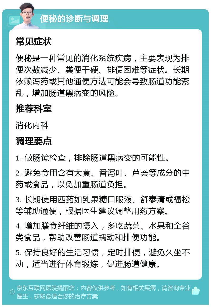 便秘的诊断与调理 常见症状 便秘是一种常见的消化系统疾病，主要表现为排便次数减少、粪便干硬、排便困难等症状。长期依赖泻药或其他通便方法可能会导致肠道功能紊乱，增加肠道黑病变的风险。 推荐科室 消化内科 调理要点 1. 做肠镜检查，排除肠道黑病变的可能性。 2. 避免食用含有大黄、番泻叶、芦荟等成分的中药或食品，以免加重肠道负担。 3. 长期使用西药如乳果糖口服液、舒泰清或福松等辅助通便，根据医生建议调整用药方案。 4. 增加膳食纤维的摄入，多吃蔬菜、水果和全谷类食品，帮助改善肠道蠕动和排便功能。 5. 保持良好的生活习惯，定时排便，避免久坐不动，适当进行体育锻炼，促进肠道健康。