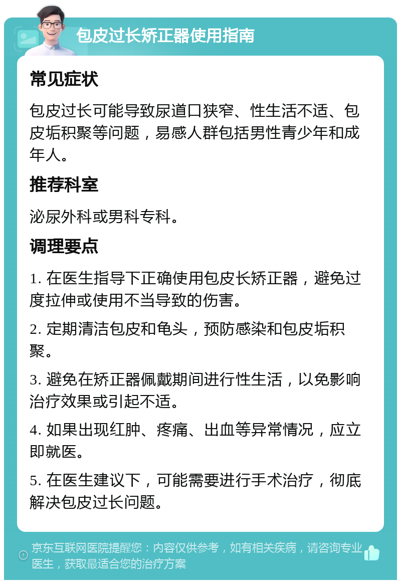 包皮过长矫正器使用指南 常见症状 包皮过长可能导致尿道口狭窄、性生活不适、包皮垢积聚等问题，易感人群包括男性青少年和成年人。 推荐科室 泌尿外科或男科专科。 调理要点 1. 在医生指导下正确使用包皮长矫正器，避免过度拉伸或使用不当导致的伤害。 2. 定期清洁包皮和龟头，预防感染和包皮垢积聚。 3. 避免在矫正器佩戴期间进行性生活，以免影响治疗效果或引起不适。 4. 如果出现红肿、疼痛、出血等异常情况，应立即就医。 5. 在医生建议下，可能需要进行手术治疗，彻底解决包皮过长问题。