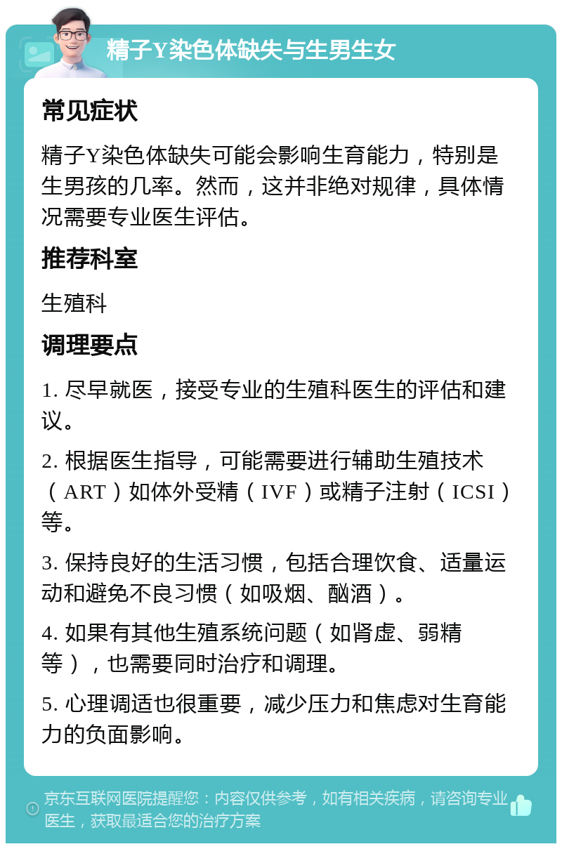 精子Y染色体缺失与生男生女 常见症状 精子Y染色体缺失可能会影响生育能力，特别是生男孩的几率。然而，这并非绝对规律，具体情况需要专业医生评估。 推荐科室 生殖科 调理要点 1. 尽早就医，接受专业的生殖科医生的评估和建议。 2. 根据医生指导，可能需要进行辅助生殖技术（ART）如体外受精（IVF）或精子注射（ICSI）等。 3. 保持良好的生活习惯，包括合理饮食、适量运动和避免不良习惯（如吸烟、酗酒）。 4. 如果有其他生殖系统问题（如肾虚、弱精等），也需要同时治疗和调理。 5. 心理调适也很重要，减少压力和焦虑对生育能力的负面影响。