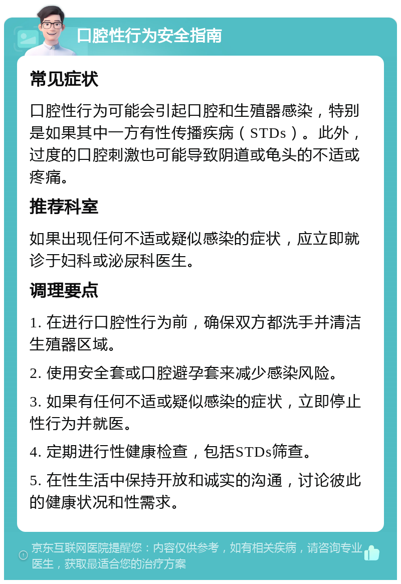 口腔性行为安全指南 常见症状 口腔性行为可能会引起口腔和生殖器感染，特别是如果其中一方有性传播疾病（STDs）。此外，过度的口腔刺激也可能导致阴道或龟头的不适或疼痛。 推荐科室 如果出现任何不适或疑似感染的症状，应立即就诊于妇科或泌尿科医生。 调理要点 1. 在进行口腔性行为前，确保双方都洗手并清洁生殖器区域。 2. 使用安全套或口腔避孕套来减少感染风险。 3. 如果有任何不适或疑似感染的症状，立即停止性行为并就医。 4. 定期进行性健康检查，包括STDs筛查。 5. 在性生活中保持开放和诚实的沟通，讨论彼此的健康状况和性需求。