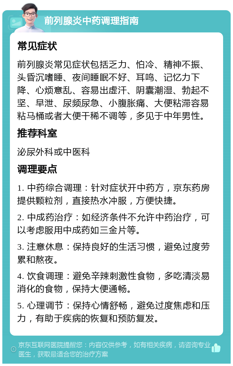 前列腺炎中药调理指南 常见症状 前列腺炎常见症状包括乏力、怕冷、精神不振、头昏沉嗜睡、夜间睡眠不好、耳鸣、记忆力下降、心烦意乱、容易出虚汗、阴囊潮湿、勃起不坚、早泄、尿频尿急、小腹胀痛、大便粘滞容易粘马桶或者大便干稀不调等，多见于中年男性。 推荐科室 泌尿外科或中医科 调理要点 1. 中药综合调理：针对症状开中药方，京东药房提供颗粒剂，直接热水冲服，方便快捷。 2. 中成药治疗：如经济条件不允许中药治疗，可以考虑服用中成药如三金片等。 3. 注意休息：保持良好的生活习惯，避免过度劳累和熬夜。 4. 饮食调理：避免辛辣刺激性食物，多吃清淡易消化的食物，保持大便通畅。 5. 心理调节：保持心情舒畅，避免过度焦虑和压力，有助于疾病的恢复和预防复发。