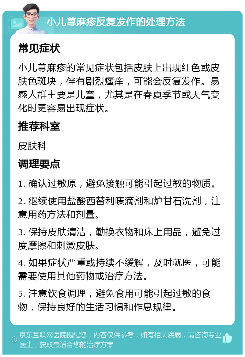 小儿荨麻疹反复发作的处理方法 常见症状 小儿荨麻疹的常见症状包括皮肤上出现红色或皮肤色斑块，伴有剧烈瘙痒，可能会反复发作。易感人群主要是儿童，尤其是在春夏季节或天气变化时更容易出现症状。 推荐科室 皮肤科 调理要点 1. 确认过敏原，避免接触可能引起过敏的物质。 2. 继续使用盐酸西替利嗪滴剂和炉甘石洗剂，注意用药方法和剂量。 3. 保持皮肤清洁，勤换衣物和床上用品，避免过度摩擦和刺激皮肤。 4. 如果症状严重或持续不缓解，及时就医，可能需要使用其他药物或治疗方法。 5. 注意饮食调理，避免食用可能引起过敏的食物，保持良好的生活习惯和作息规律。