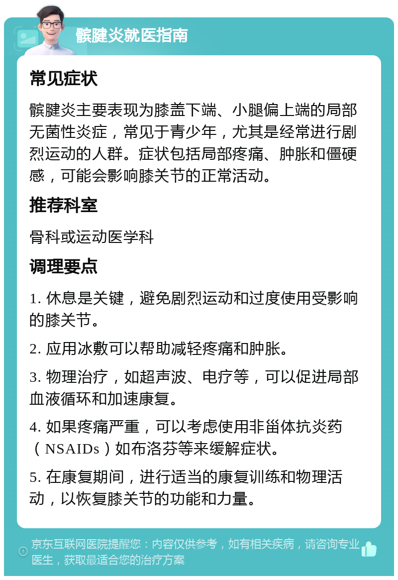 髌腱炎就医指南 常见症状 髌腱炎主要表现为膝盖下端、小腿偏上端的局部无菌性炎症，常见于青少年，尤其是经常进行剧烈运动的人群。症状包括局部疼痛、肿胀和僵硬感，可能会影响膝关节的正常活动。 推荐科室 骨科或运动医学科 调理要点 1. 休息是关键，避免剧烈运动和过度使用受影响的膝关节。 2. 应用冰敷可以帮助减轻疼痛和肿胀。 3. 物理治疗，如超声波、电疗等，可以促进局部血液循环和加速康复。 4. 如果疼痛严重，可以考虑使用非甾体抗炎药（NSAIDs）如布洛芬等来缓解症状。 5. 在康复期间，进行适当的康复训练和物理活动，以恢复膝关节的功能和力量。