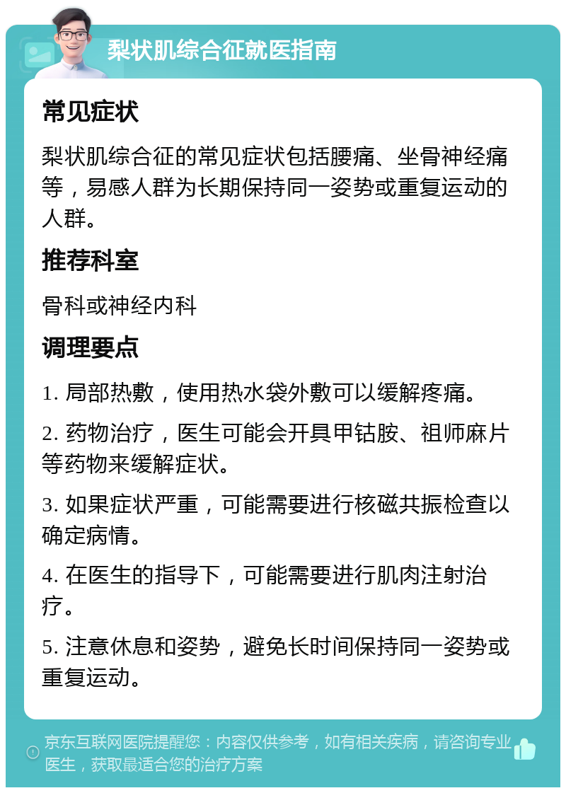 梨状肌综合征就医指南 常见症状 梨状肌综合征的常见症状包括腰痛、坐骨神经痛等，易感人群为长期保持同一姿势或重复运动的人群。 推荐科室 骨科或神经内科 调理要点 1. 局部热敷，使用热水袋外敷可以缓解疼痛。 2. 药物治疗，医生可能会开具甲钴胺、祖师麻片等药物来缓解症状。 3. 如果症状严重，可能需要进行核磁共振检查以确定病情。 4. 在医生的指导下，可能需要进行肌肉注射治疗。 5. 注意休息和姿势，避免长时间保持同一姿势或重复运动。