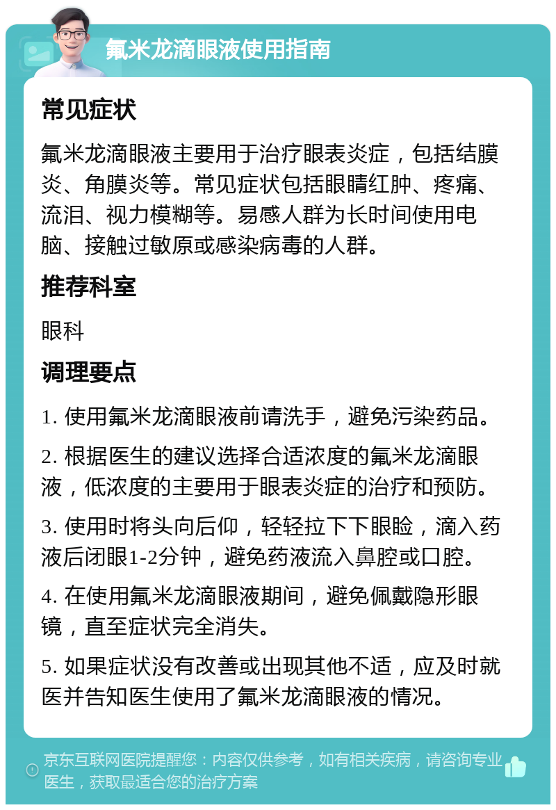 氟米龙滴眼液使用指南 常见症状 氟米龙滴眼液主要用于治疗眼表炎症，包括结膜炎、角膜炎等。常见症状包括眼睛红肿、疼痛、流泪、视力模糊等。易感人群为长时间使用电脑、接触过敏原或感染病毒的人群。 推荐科室 眼科 调理要点 1. 使用氟米龙滴眼液前请洗手，避免污染药品。 2. 根据医生的建议选择合适浓度的氟米龙滴眼液，低浓度的主要用于眼表炎症的治疗和预防。 3. 使用时将头向后仰，轻轻拉下下眼睑，滴入药液后闭眼1-2分钟，避免药液流入鼻腔或口腔。 4. 在使用氟米龙滴眼液期间，避免佩戴隐形眼镜，直至症状完全消失。 5. 如果症状没有改善或出现其他不适，应及时就医并告知医生使用了氟米龙滴眼液的情况。