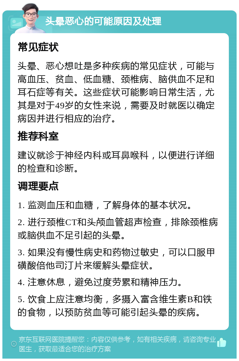 头晕恶心的可能原因及处理 常见症状 头晕、恶心想吐是多种疾病的常见症状，可能与高血压、贫血、低血糖、颈椎病、脑供血不足和耳石症等有关。这些症状可能影响日常生活，尤其是对于49岁的女性来说，需要及时就医以确定病因并进行相应的治疗。 推荐科室 建议就诊于神经内科或耳鼻喉科，以便进行详细的检查和诊断。 调理要点 1. 监测血压和血糖，了解身体的基本状况。 2. 进行颈椎CT和头颅血管超声检查，排除颈椎病或脑供血不足引起的头晕。 3. 如果没有慢性病史和药物过敏史，可以口服甲磺酸倍他司汀片来缓解头晕症状。 4. 注意休息，避免过度劳累和精神压力。 5. 饮食上应注意均衡，多摄入富含维生素B和铁的食物，以预防贫血等可能引起头晕的疾病。