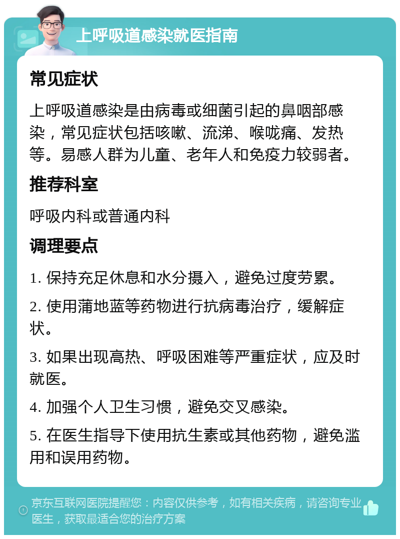 上呼吸道感染就医指南 常见症状 上呼吸道感染是由病毒或细菌引起的鼻咽部感染，常见症状包括咳嗽、流涕、喉咙痛、发热等。易感人群为儿童、老年人和免疫力较弱者。 推荐科室 呼吸内科或普通内科 调理要点 1. 保持充足休息和水分摄入，避免过度劳累。 2. 使用蒲地蓝等药物进行抗病毒治疗，缓解症状。 3. 如果出现高热、呼吸困难等严重症状，应及时就医。 4. 加强个人卫生习惯，避免交叉感染。 5. 在医生指导下使用抗生素或其他药物，避免滥用和误用药物。