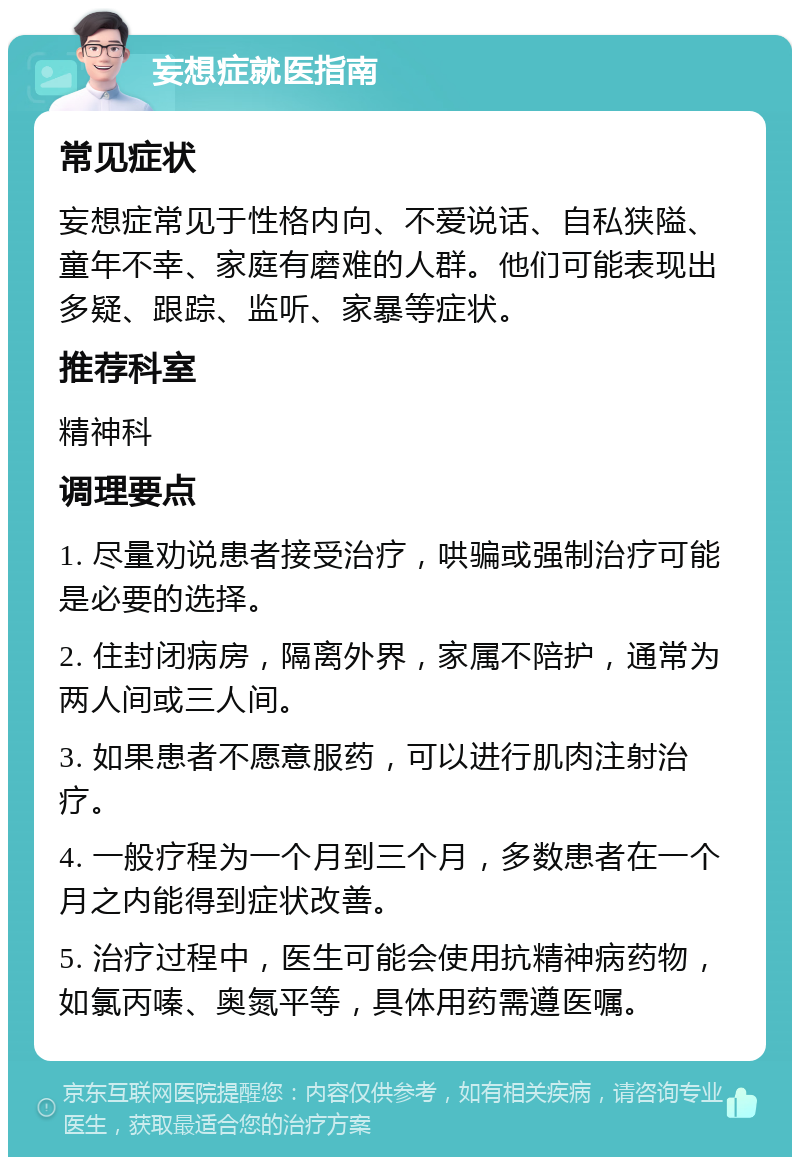 妄想症就医指南 常见症状 妄想症常见于性格内向、不爱说话、自私狭隘、童年不幸、家庭有磨难的人群。他们可能表现出多疑、跟踪、监听、家暴等症状。 推荐科室 精神科 调理要点 1. 尽量劝说患者接受治疗，哄骗或强制治疗可能是必要的选择。 2. 住封闭病房，隔离外界，家属不陪护，通常为两人间或三人间。 3. 如果患者不愿意服药，可以进行肌肉注射治疗。 4. 一般疗程为一个月到三个月，多数患者在一个月之内能得到症状改善。 5. 治疗过程中，医生可能会使用抗精神病药物，如氯丙嗪、奥氮平等，具体用药需遵医嘱。